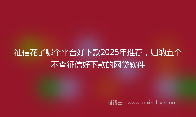 征信花了哪个平台好下款2025年推荐，归纳五个不查征信好下款的网贷软件