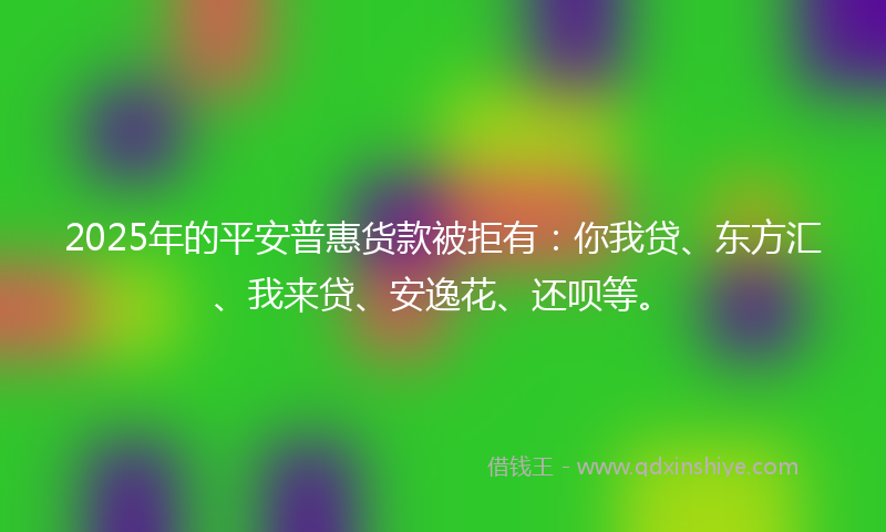 2025年的平安普惠货款被拒有：你我贷、东方汇、我来贷、安逸花、还呗等。