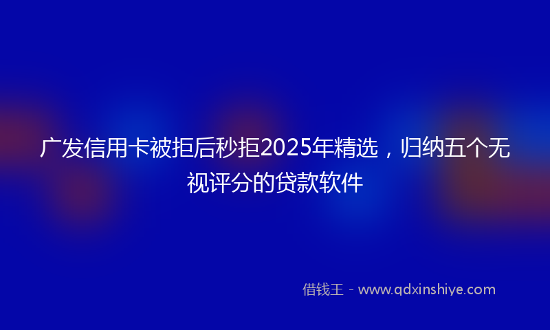 广发信用卡被拒后秒拒2025年精选，归纳五个无视评分的贷款软件