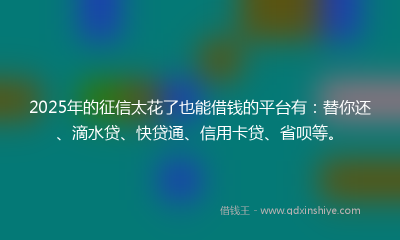 2025年的征信太花了也能借钱的平台有：替你还、滴水贷、快贷通、信用卡贷、省呗等。