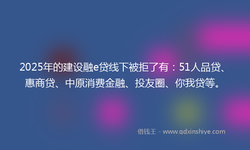 2025年的建设融e贷线下被拒了有：51人品贷、惠商贷、中原消费金融、投友圈、你我贷等。