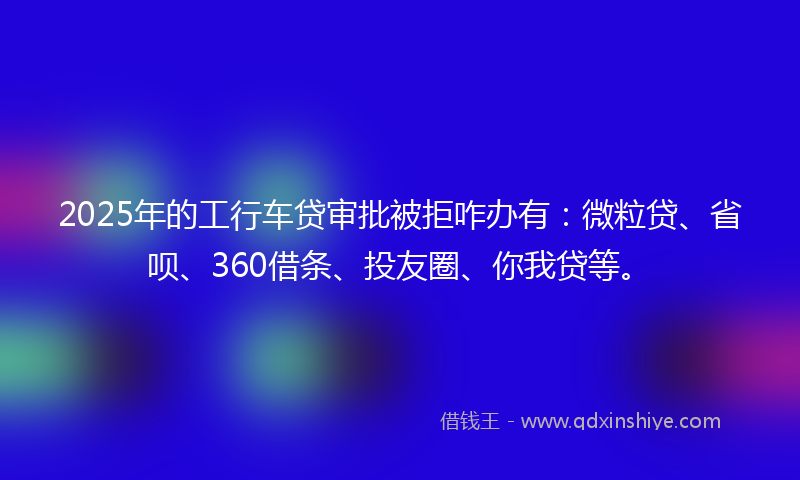 2025年的工行车贷审批被拒咋办有：微粒贷、省呗、360借条、投友圈、你我贷等。