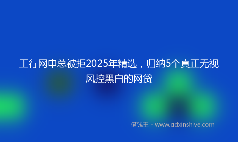 工行网申总被拒2025年精选，归纳5个真正无视风控黑白的网贷