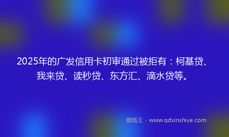 2025年的广发信用卡初审通过被拒有：柯基贷、我来贷、读秒贷、东方汇、滴水贷等。