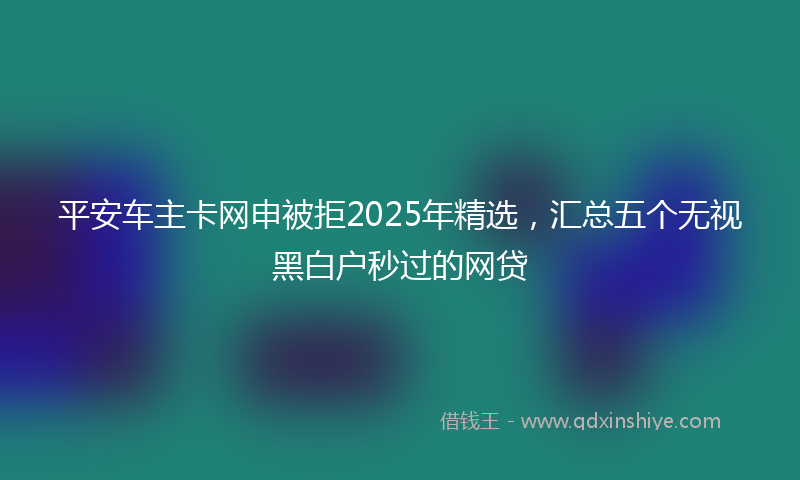 平安车主卡网申被拒2025年精选，汇总五个无视黑白户秒过的网贷
