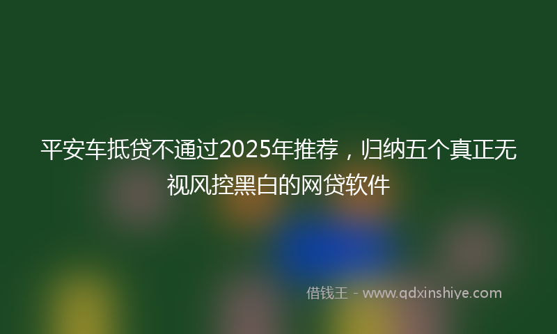 平安车抵贷不通过2025年推荐，归纳五个真正无视风控黑白的网贷软件
