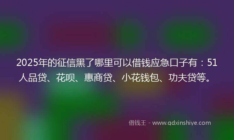 2025年的征信黑了哪里可以借钱应急口子有：51人品贷、花呗、惠商贷、小花钱包、功夫贷等。