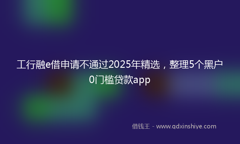 工行融e借申请不通过2025年精选，整理5个黑户0门槛贷款app