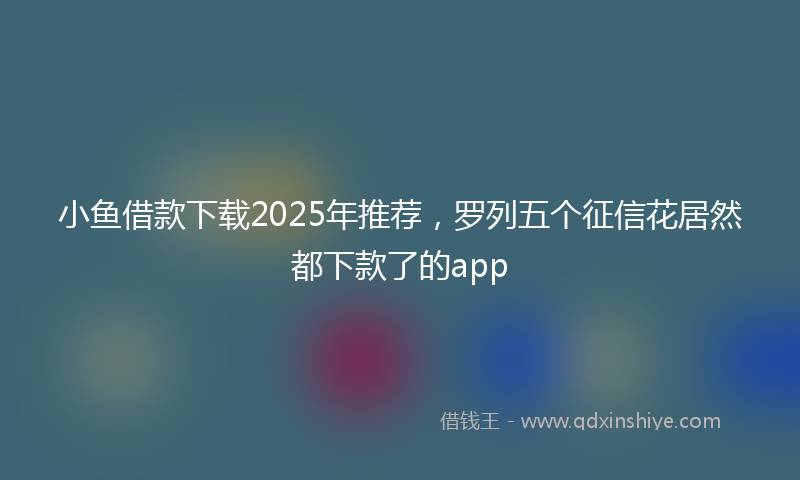小鱼借款下载2025年推荐，罗列五个征信花居然都下款了的app