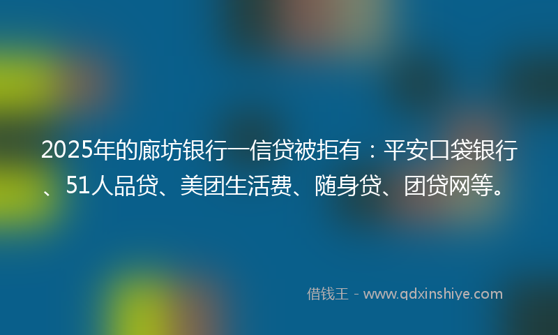 2025年的廊坊银行一信贷被拒有：平安口袋银行、51人品贷、美团生活费、随身贷、团贷网等。