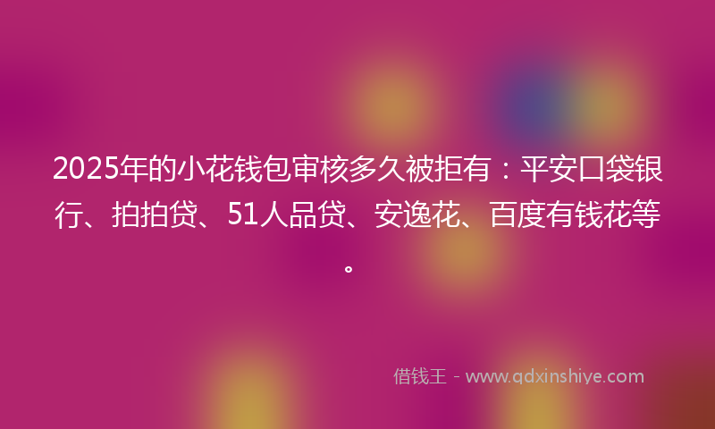 2025年的小花钱包审核多久被拒有：平安口袋银行、拍拍贷、51人品贷、安逸花、百度有钱花等。