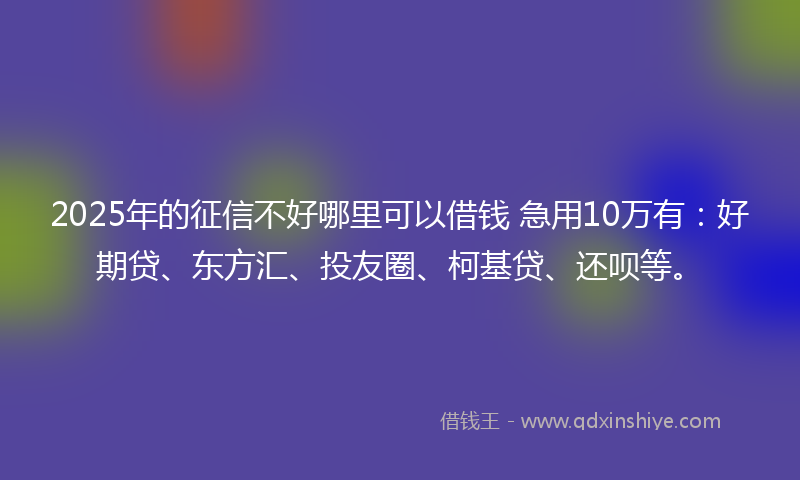 2025年的征信不好哪里可以借钱 急用10万有：好期贷、东方汇、投友圈、柯基贷、还呗等。