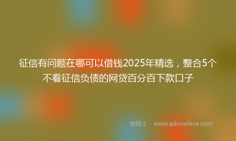 征信有问题在哪可以借钱2025年精选，整合5个不看征信负债的网贷百分百下款口子