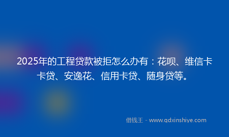 2025年的工程贷款被拒怎么办有：花呗、维信卡卡贷、安逸花、信用卡贷、随身贷等。
