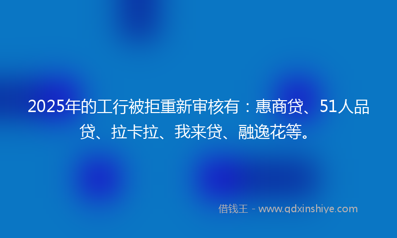 2025年的工行被拒重新审核有：惠商贷、51人品贷、拉卡拉、我来贷、融逸花等。