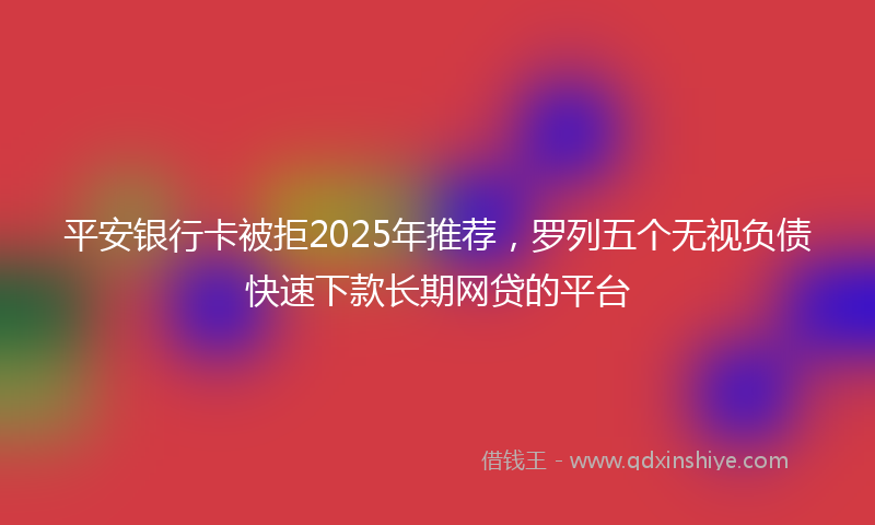 平安银行卡被拒2025年推荐，罗列五个无视负债快速下款长期网贷的平台