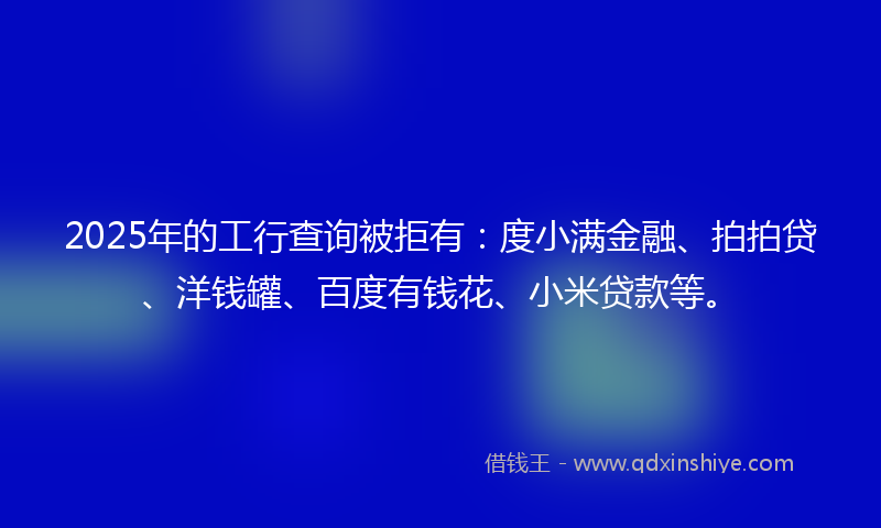 2025年的工行查询被拒有：度小满金融、拍拍贷、洋钱罐、百度有钱花、小米贷款等。