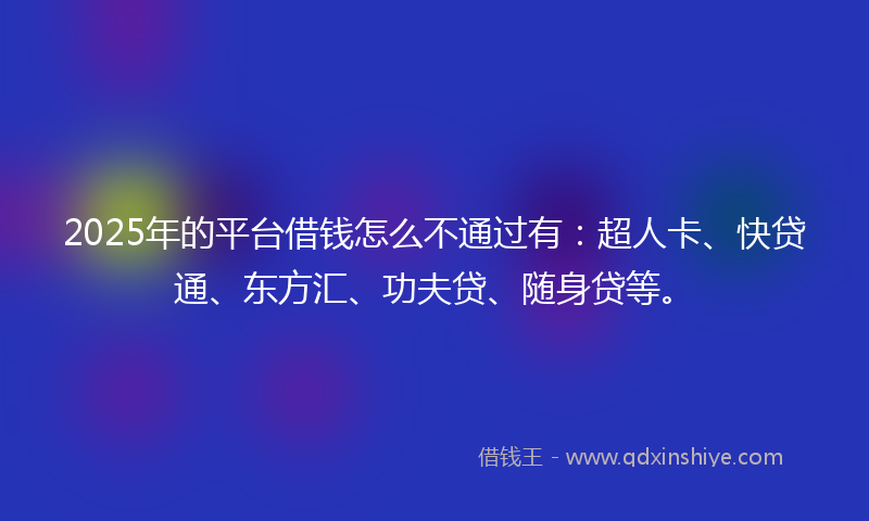 2025年的平台借钱怎么不通过有：超人卡、快贷通、东方汇、功夫贷、随身贷等。
