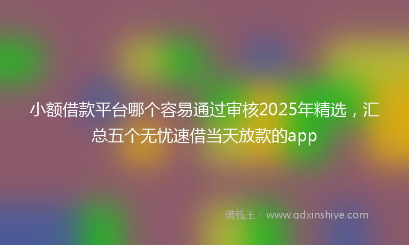 小额借款平台哪个容易通过审核2025年精选，汇总五个无忧速借当天放款的app