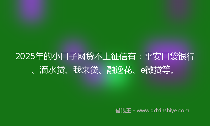 2025年的小口子网贷不上征信有：平安口袋银行、滴水贷、我来贷、融逸花、e微贷等。