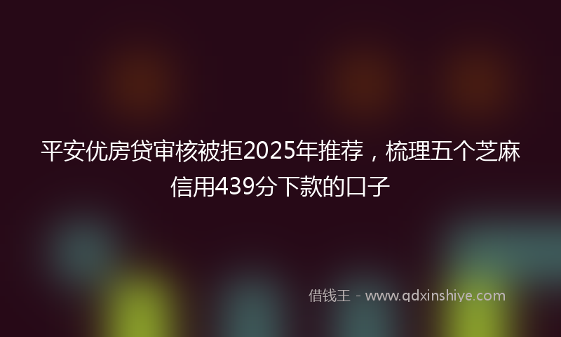 平安优房贷审核被拒2025年推荐，梳理五个芝麻信用439分下款的口子