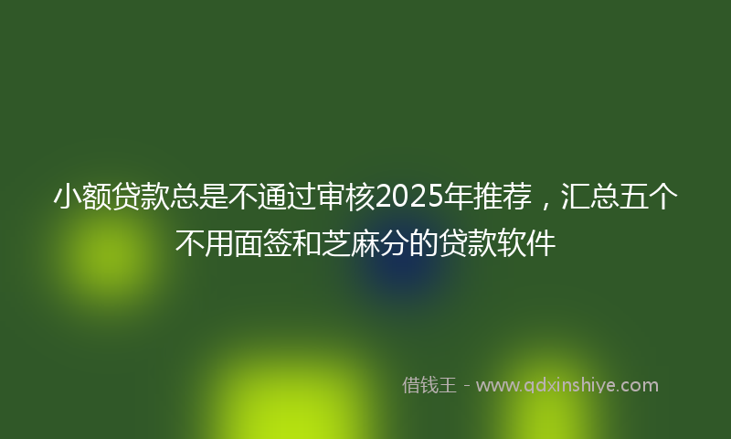小额贷款总是不通过审核2025年推荐，汇总五个不用面签和芝麻分的贷款软件