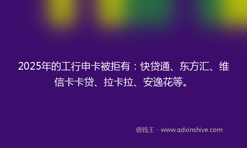 2025年的工行申卡被拒有：快贷通、东方汇、维信卡卡贷、拉卡拉、安逸花等。
