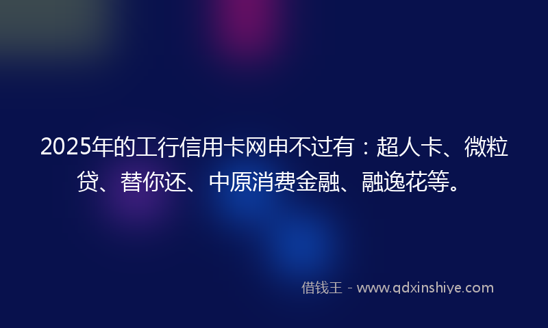 2025年的工行信用卡网申不过有：超人卡、微粒贷、替你还、中原消费金融、融逸花等。