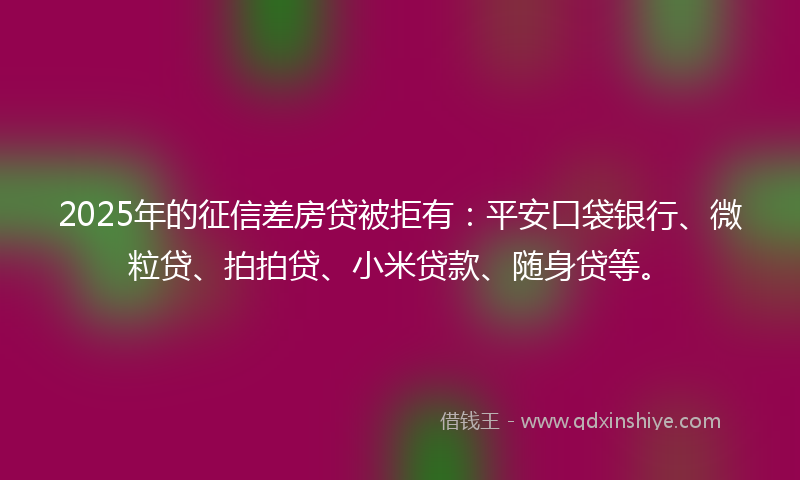 2025年的征信差房贷被拒有：平安口袋银行、微粒贷、拍拍贷、小米贷款、随身贷等。