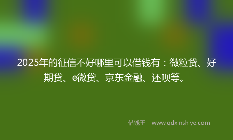 2025年的征信不好哪里可以借钱有：微粒贷、好期贷、e微贷、京东金融、还呗等。