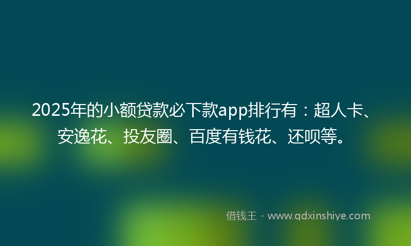 2025年的小额贷款必下款app排行有：超人卡、安逸花、投友圈、百度有钱花、还呗等。