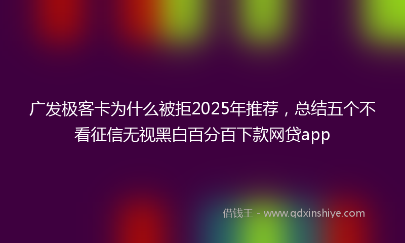 广发极客卡为什么被拒2025年推荐，总结五个不看征信无视黑白百分百下款网贷app