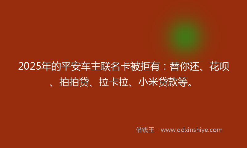 2025年的平安车主联名卡被拒有：替你还、花呗、拍拍贷、拉卡拉、小米贷款等。