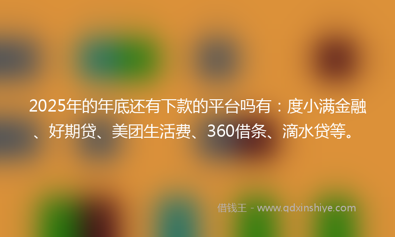 2025年的年底还有下款的平台吗有：度小满金融、好期贷、美团生活费、360借条、滴水贷等。