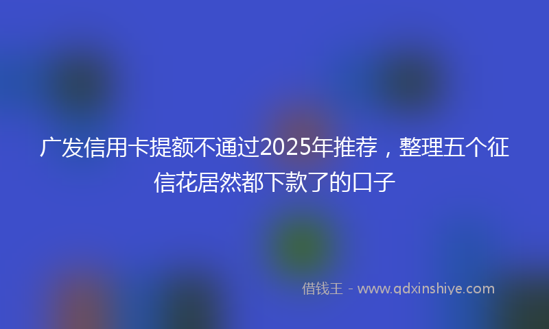 广发信用卡提额不通过2025年推荐，整理五个征信花居然都下款了的口子