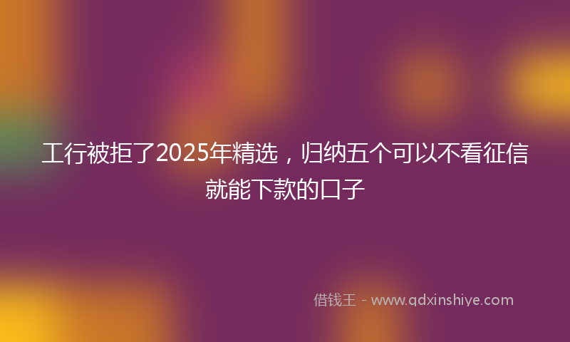 工行被拒了2025年精选，归纳五个可以不看征信就能下款的口子