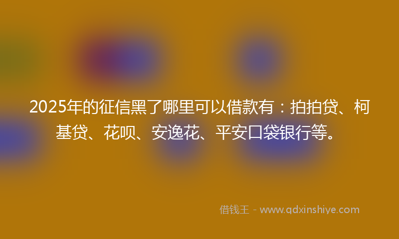 2025年的征信黑了哪里可以借款有：拍拍贷、柯基贷、花呗、安逸花、平安口袋银行等。
