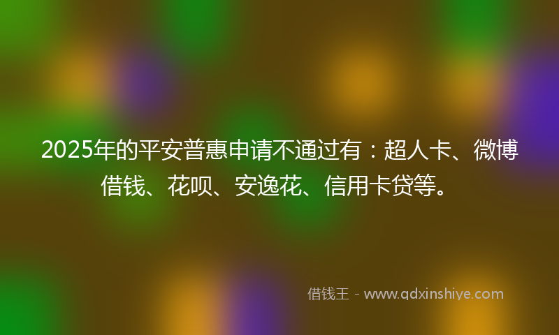 2025年的平安普惠申请不通过有：超人卡、微博借钱、花呗、安逸花、信用卡贷等。