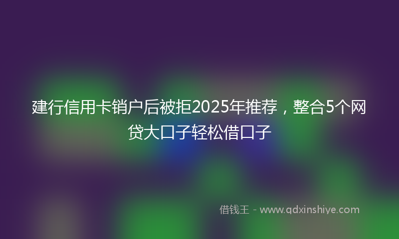 建行信用卡销户后被拒2025年推荐，整合5个网贷大口子轻松借口子