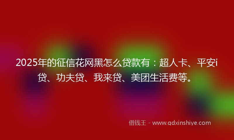 2025年的征信花网黑怎么贷款有：超人卡、平安i贷、功夫贷、我来贷、美团生活费等。