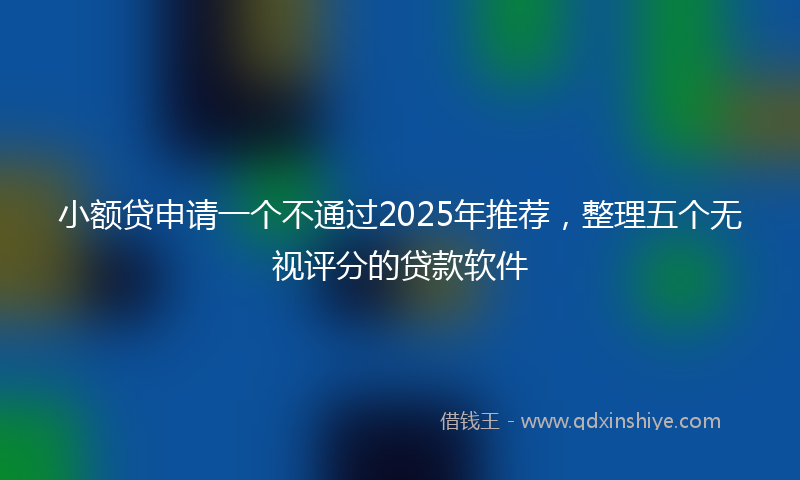 小额贷申请一个不通过2025年推荐，整理五个无视评分的贷款软件