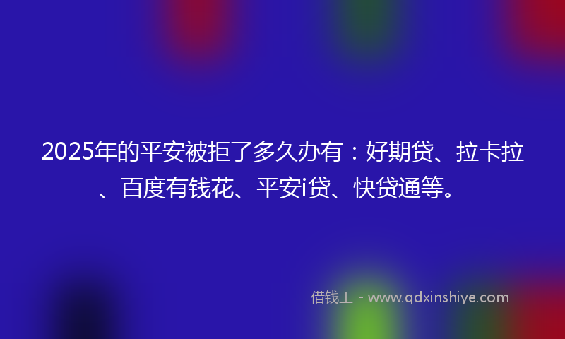 2025年的平安被拒了多久办有：好期贷、拉卡拉、百度有钱花、平安i贷、快贷通等。