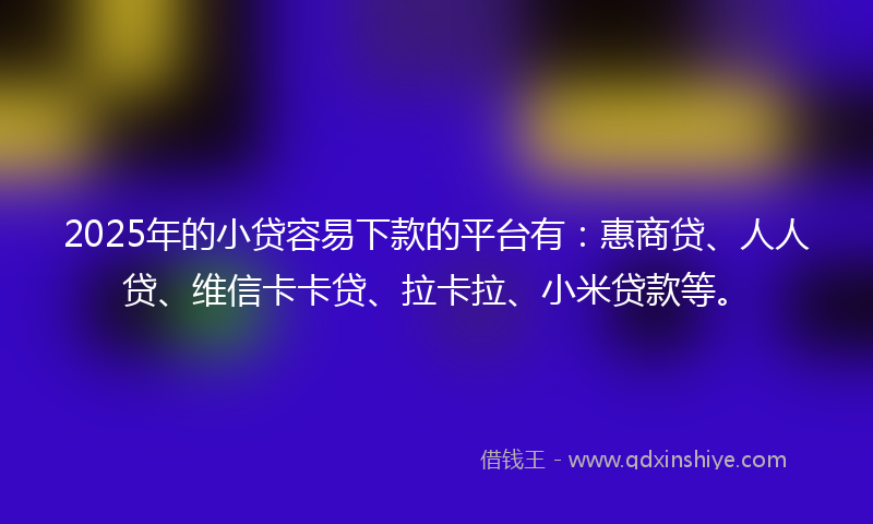2025年的小贷容易下款的平台有：惠商贷、人人贷、维信卡卡贷、拉卡拉、小米贷款等。