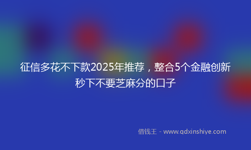 征信多花不下款2025年推荐，整合5个金融创新秒下不要芝麻分的口子