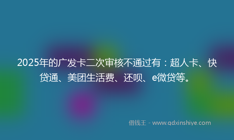2025年的广发卡二次审核不通过有：超人卡、快贷通、美团生活费、还呗、e微贷等。