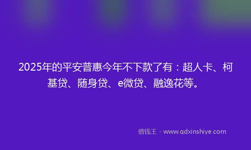 2025年的平安普惠今年不下款了有：超人卡、柯基贷、随身贷、e微贷、融逸花等。