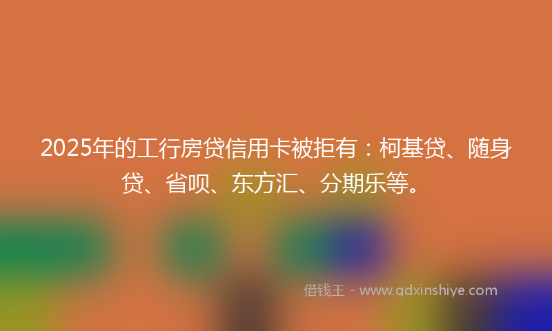 2025年的工行房贷信用卡被拒有：柯基贷、随身贷、省呗、东方汇、分期乐等。