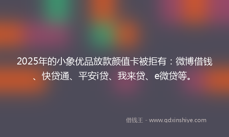 2025年的小象优品放款颜值卡被拒有：微博借钱、快贷通、平安i贷、我来贷、e微贷等。