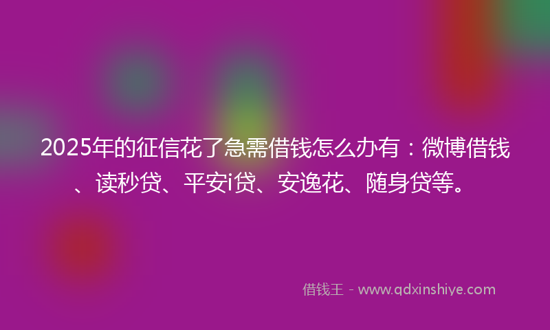 2025年的征信花了急需借钱怎么办有：微博借钱、读秒贷、平安i贷、安逸花、随身贷等。