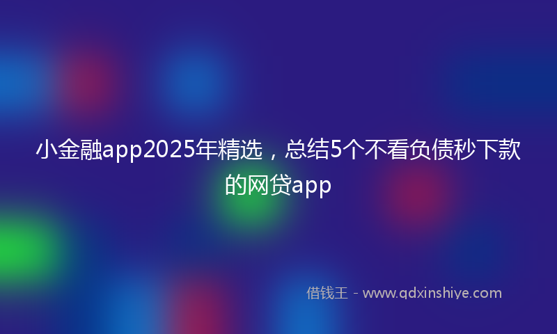 小金融app2025年精选，总结5个不看负债秒下款的网贷app